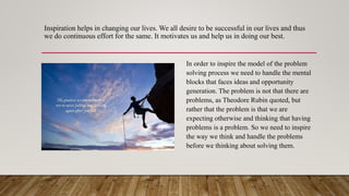Inspiration helps in changing our lives. We all desire to be successful in our lives and thus
we do continuous effort for the same. It motivates us and help us in doing our best.
In order to inspire the model of the problem
solving process we need to handle the mental
blocks that faces ideas and opportunity
generation. The problem is not that there are
problems, as Theodore Rubin quoted, but
rather that the problem is that we are
expecting otherwise and thinking that having
problems is a problem. So we need to inspire
the way we think and handle the problems
before we thinking about solving them.
 