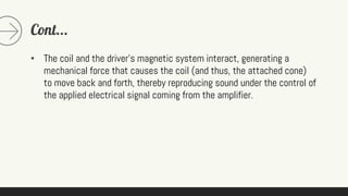Cont...
• The coil and the driver's magnetic system interact, generating a
mechanical force that causes the coil (and thus, the attached cone)
to move back and forth, thereby reproducing sound under the control of
the applied electrical signal coming from the amplifier.
 