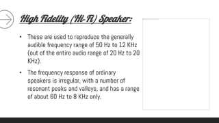 High Fidelity (Hi‐Fi) Speaker:
• These are used to reproduce the generally
audible frequency range of 50 Hz to 12 KHz
(out of the entire audio range of 20 Hz to 20
KHz).
• The frequency response of ordinary
speakers is irregular, with a number of
resonant peaks and valleys, and has a range
of about 60 Hz to 8 KHz only.
 