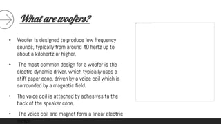 What are woofers?
• Woofer is designed to produce low frequency
sounds, typically from around 40 hertz up to
about a kilohertz or higher.
• The most common design for a woofer is the
electro dynamic driver, which typically uses a
stiff paper cone, driven by a voice coil which is
surrounded by a magnetic field.
• The voice coil is attached by adhesives to the
back of the speaker cone.
• The voice coil and magnet form a linear electric
motor.
 