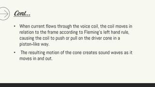 Cont...
• When current flows through the voice coil, the coil moves in
relation to the frame according to Fleming's left hand rule,
causing the coil to push or pull on the driver cone in a
piston‐like way.
• The resulting motion of the cone creates sound waves as it
moves in and out.
 