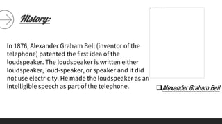 History:
Alexander Graham Bell
In 1876, Alexander Graham Bell (inventor of the
telephone) patented the first idea of the
loudspeaker. The loudspeaker is written either
loudspeaker, loud-speaker, or speaker and it did
not use electricity. He made the loudspeaker as an
intelligible speech as part of the telephone.
 