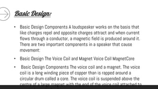 Basic Design:
• Basic Design Components A loudspeaker works on the basis that
like charges repel and opposite charges attract and when current
flows through a conductor, a magnetic field is produced around it.
There are two important components in a speaker that cause
movement:
• Basic Design The Voice Coil and Magnet Voice Coil MagnetCore
• Basic Design Components The voice coil and a magnet. The voice
coil is a long winding piece of copper than is rapped around a
circular drum called a core. The voice coil is suspended above the
centre of a large magnet with the end of the voice coil attached to
 
