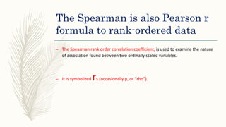 The Spearman is also Pearson r
formula to rank-ordered data
– The Spearman rank order correlation coefficient, is used to examine the nature
of association found between two ordinally scaled variables.
– It is symbolized rs (occasionally p, or “rho”).
 