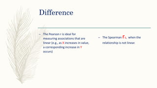 Difference
– The Pearson r is ideal for
measuring associations that are
linear (e.g., as X increases in value,
a corresponding increase in Y
occurs)
– The Spearman rs, when the
relationship is not linear.
 