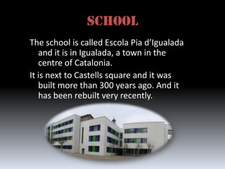 SCHOOL
The school is called Escola Pia d’Igualada
   and it is in Igualada, a town in the
   centre of Catalonia.
It is next to Castells square and it was
   built more than 300 years ago. And it
   has been rebuilt very recently.
 