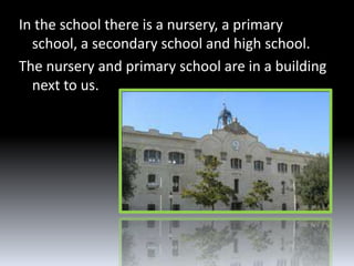 In the school there is a nursery, a primary
  school, a secondary school and high school.
The nursery and primary school are in a building
  next to us.
 