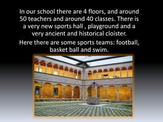 In our school there are 4 floors, and around
50 teachers and around 40 classes. There is
  a very new sports hall , playground and a
     very ancient and historical cloister.
Here there are some sports teams: football,
           basket ball and swim.
 