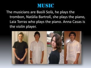 mUSIC
The musicians are Basili Solà, he plays the
  trombon, Natàlia Bartrolí, she plays the piano,
  Laia Torras who plays the piano. Anna Casas is
  the violin player.
 