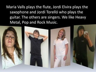 Maria Valls plays the flute, Jordi Elvira plays the
 saxophone and Jordi Torelló who plays the
 guitar. The others are singers. We like Heavy
 Metal, Pop and Rock Music.
 