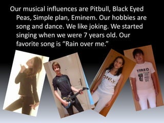 Our musical influences are Pitbull, Black Eyed
 Peas, Simple plan, Eminem. Our hobbies are
 song and dance. We like joking. We started
 singing when we were 7 years old. Our
 favorite song is “Rain over me.”
 