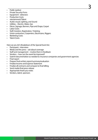 3
Modul Trisakti Modul Trisakti Modul Trisakti Modul Trisakti Modul Trisakti
•	 Public (police)
•	 Private Security Firms
•	 Equipment - detectors
•	 Production Costs
•	 ntertainment/Talent
•	 Audio-visual, Lighting, and Sound
•	 Utilities – Electric, Water, Gas
•	 Décor, Signage, Banners, Pipe and Drape, Carpet
•	 Labor Costs
•	 Staff, Greeters, Registration, Ticketing
•	 Union contractors, Carpenters, Electricians, Riggers
•	 Marketing Costs
•	 Talent Costs
Here we are, let’s Breakdown of the Special Event list:
•	 Participant - interviews
•	 Media and the press – ask about coverage
•	 Staff and management – involve them in feedback
•	 Vendors – how can the event be improved?
•	 Submit documentation as needed to insurance companies and government agencies
•	 Final report
•	 Prepare final written report/summary/evaluation
•	 Finalize Income and Expense Statement
•	 Finalize all contracts and compare to final billing
•	 Send media final press release
•	 Appropriate thank you notes
•	 Vendors, talent, sponsors
 