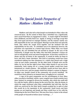50




I.          The Special Jewish Perspective of
            Matthew : Matthew 1:18-25.

              Matthew and Luke tell us that Joseph was betrothed to Mary when she
     conceived Jesus. By the custom of those days a betrothal was a significantly
     more sacred bond than an engagement is today. A couple might be betrothed
     from childhood, and this bond was legally as strong as marriage except that
     they lived apart and had no conjugal relations, and the woman’s family was
     still responsible for her care and support. Marriage was the final seal upon the
     bond, after which the couple lived together and the husband had full
     responsibility for his wife. If a betrothal were to be dissolved, however, the
     procedure was equivalent to a formal legal divorce. When Mary was found
     pregnant, she was betrothed but not married to Joseph. In the eyes of the
     community, if Joseph were the father, they had both commited a serious sin
     and an unforgivable social and moral transgression. At best they would live in
     shame and lose all honor in the community. It would be better for them to
     leave and find a home elsewhere. This kind of uprooting would have been
     considered nothing less than disastrous in a culture that placed such a high
     value on one’s home community. On the other hand, if Joseph were not the
     father, by law he had the right to have Mary either stoned or cast out of the
     community. Such casting out of a young unwed mother would have been
     tantamount to a death sentence. She probably would not have been able to
     survive on her own, and few people would have helped a woman in disgrace.
     In either case, Joseph’s honor in the community was severly tarnished. He
     would have been scorned as an immoral man, or laughed at as a cuckcold.
              A sign of his great compassion was his unwillingness to have Mary
     either executed or banished, which a more vengeful man would certainly have
     done. Instead, he arranged to divorce her formally, after which she could still
     live with her family, albeit in shame for the rest of her life. After the dream, in
     which the angel confirmed what Mary undoubtably had told him, that the
     child was conceived by the Holy Spirit, Joseph accepted her in spite of what
     this would do to his reputation in the community. Small towns and their
     gossips are not forgiving, and Joseph and Mary would have to live with the
     whispering for the rest of their lives. This may have been a factor in the refusal
     of the people of Nazareth to believe Jesus’ teachings. . . .1
 