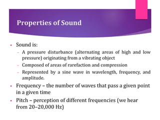 Properties of Sound
• Sound is:
– A pressure disturbance (alternating areas of high and low
pressure) originating from a vibrating object
– Composed of areas of rarefaction and compression
– Represented by a sine wave in wavelength, frequency, and
amplitude.
• Frequency – the number of waves that pass a given point
in a given time
• Pitch – perception of different frequencies (we hear
from 20–20,000 Hz)
 