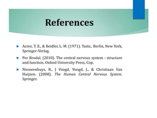 References
 Acree, T. E., & Beidler, L. M. (1971). Taste,. Berlin, New York,
Springer-Verlag.
 Per Brodal. (2010). The central nervous system : structure
and function. Oxford University Press, Cop.
 Nieuwenhuys, R., J Voogd, Voogd, J., & Christiaan Van
Huijzen. (2008). The Human Central Nervous System.
Springer.
 