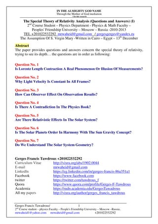 IN THE ALMIGHTY GOD NAME
Through the Mother of God mediation
I do this research
Gerges Francis Tawadrous/
2nd
Course student – physics Faculty – People's Friendship University – Moscow –Russia..
mrwaheid1@yahoo.com mrwaheid@gmail.com +201022532292
1
The Special Theory of Relativity Analysis (Questions and Answers) (I)
2nd
Course Student – Physics Department - Physics & Math Faculty –
Peoples' Friendship University – Moscow – Russia -2010-2013
TEL +201022532292 mrwaheid@gmail.com / gergesgerges@yandex.ru
The Assumption Of S. Virgin Mary -Written in Cairo – Egypt – 13th
December
Abstract
The paper provides questions and answers concern the special theory of relativity,
trying to see its depth… the questions are in order as following:
Question No. 1
Is Lorentz Length Contraction A Real Phenomenon Or Illusion Of Measurements?
Question No. 2
Why Light Velocity Is Constant In All Frames?
Question No. 3
How Can Observer Effect On Observation Results?
Question No. 4
Is There A Contradiction In The Physics Book?
Question No. 5
Are There Relativistic Effects In The Solar System?
Question No. 6
Is The Solar Planets Order In Harmony With The Sun Gravity Concept?
Question No. 7
Do We Understand The Solar System Geometry?
Gerges Francis Tawdrous +201022532292
Curriculum Vitae http://vixra.org/abs/1902.0044
E-mail mrwaheid@gmail.com
Linkedln https://eg.linkedin.com/in/gerges-francis-86a351a1
Facebook https://www.facebook.com
twitter https://twitter.com/tawdrous_f
Quora https://www.quora.com/profile/Gerges-F-Tawdrous
Academia https://rudn.academia.edu/GergesTawadrous
All my papers http://vixra.org/author/gerges_francis_tawdrous
 