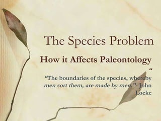The Species Problem
How it Affects Paleontology
“
“The boundaries of the species, whereby
men sort them, are made by men.”- John
Locke
 