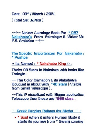 Date : 03rd
/ March / 2014.
( Total Set 02Nos )
~~!~~ Newer Astrology Book For * 027
Nakshatra’s From Astrologer & Writer Mr.
P.S. Ambekar ~~!~~
The Specific Importances For Nakshatra :
* Pushpa
<< Its Named : * Nakshatra King >> .
Theirs 03 Stars In Nakshtra with looks like
Traingle .
~~ The Color formation & its Nakshatra
Bouquet is about with *40 stars ( Visible
from Small Telescope ) .
~~This iF visualized with Bigger application
Telescope then these are *363 stars .
~~ Greek Peoples Relates the Myths ~~ :
* Soul when it enters Human Body it
starts its journey from * Swarg coming
 