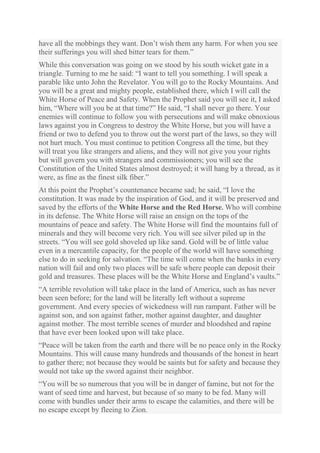 have all the mobbings they want. Don’t wish them any harm. For when you see
their sufferings you will shed bitter tears for them.”
While this conversation was going on we stood by his south wicket gate in a
triangle. Turning to me he said: “I want to tell you something. I will speak a
parable like unto John the Revelator. You will go to the Rocky Mountains. And
you will be a great and mighty people, established there, which I will call the
White Horse of Peace and Safety. When the Prophet said you will see it, I asked
him, “Where will you be at that time?” He said, “I shall never go there. Your
enemies will continue to follow you with persecutions and will make obnoxious
laws against you in Congress to destroy the White Horse, but you will have a
friend or two to defend you to throw out the worst part of the laws, so they will
not hurt much. You must continue to petition Congress all the time, but they
will treat you like strangers and aliens, and they will not give you your rights
but will govern you with strangers and commissioners; you will see the
Constitution of the United States almost destroyed; it will hang by a thread, as it
were, as fine as the finest silk fiber.”
At this point the Prophet’s countenance became sad; he said, “I love the
constitution. It was made by the inspiration of God, and it will be preserved and
saved by the efforts of the White Horse and the Red Horse. Who will combine
in its defense. The White Horse will raise an ensign on the tops of the
mountains of peace and safety. The White Horse will find the mountains full of
minerals and they will become very rich. You will see silver piled up in the
streets. “You will see gold shoveled up like sand. Gold will be of little value
even in a mercantile capacity, for the people of the world will have something
else to do in seeking for salvation. “The time will come when the banks in every
nation will fail and only two places will be safe where people can deposit their
gold and treasures. These places will be the White Horse and England’s vaults.”
“A terrible revolution will take place in the land of America, such as has never
been seen before; for the land will be literally left without a supreme
government. And every species of wickedness will run rampant. Father will be
against son, and son against father, mother against daughter, and daughter
against mother. The most terrible scenes of murder and bloodshed and rapine
that have ever been looked upon will take place.
“Peace will be taken from the earth and there will be no peace only in the Rocky
Mountains. This will cause many hundreds and thousands of the honest in heart
to gather there; not because they would be saints but for safety and because they
would not take up the sword against their neighbor.
“You will be so numerous that you will be in danger of famine, but not for the
want of seed time and harvest, but because of so many to be fed. Many will
come with bundles under their arms to escape the calamities, and there will be
no escape except by fleeing to Zion.

 
