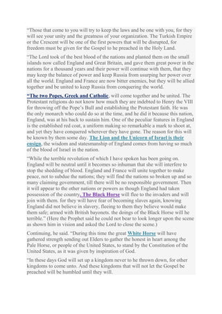 “Those that come to you will try to keep the laws and be one with you, for they
will see your unity and the greatness of your organization. The Turkish Empire
or the Crescent will be one of the first powers that will be disrupted, for
freedom must be given for the Gospel to he preached in the Holy Land.
“The Lord took of the best blood of the nations and planted them on the small
islands now called England and Great Britain, and gave them great power in the
nations for a thousand years and their power will continue with them, that they
may keep the balance of power and keep Russia from usurping her power over
all the world. England and France are now bitter enemies, but they will be allied
together and be united to keep Russia from conquering the world.
“The two Popes, Greek and Catholic, will come together and be united. The
Protestant religions do not know how much they are indebted to Henry the VIII
for throwing off the Pope’s Bull and establishing the Protestant faith. He was
the only monarch who could do so at the time, and he did it because this nation,
England, was at his back to sustain him. One of the peculiar features in England
is the established red coat, a uniform making so remarkable a mark to shoot at,
and yet they have conquered wherever they have gone. The reason for this will
be known by them some day. The Lion and the Unicorn of Israel is their
ensign, the wisdom and statesmanship of England comes from having so much
of the blood of Israel in the nation.
“While the terrible revolution of which I have spoken has been going on.
England will be neutral until it becomes so inhuman that she will interfere to
stop the shedding of blood. England and France will unite together to make
peace, not to subdue the nations; they will find the nations so broken up and so
many claiming government, till there will be no responsible government. Then
it will appear to the other nations or powers as though England had taken
possession of the country. The Black Horse will flee to the invaders and will
join with them. for they will have fear of becoming slaves again, knowing
England did not believe in slavery, fleeing to them they believe would make
them safe; armed with British bayonets. the doings of the Black Horse will he
terrible.” (Here the Prophet said he could not bear to look longer upon the scene
as shown him in vision and asked the Lord to close the scene.)
Continuing, he said. “During this time the great White Horse will have
gathered strength sending out Elders to gather the honest in heart among the
Pale Horse, or people of the United States, to stand by the Constitution of the
United States, as it was given by inspiration of God.
“In these days God will set up a kingdom never to he thrown down, for other
kingdoms to come unto. And these kingdoms that will not let the Gospel be
preached will be humbled until they will.

 