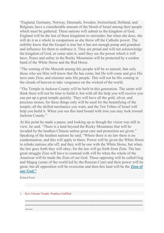 “England, Germany, Norway, Denmark, Sweden, Switzerland, Holland, and
Belgium, have a considerable amount of the blood of Israel among their people
which must be gathered. These nations will submit to the kingdom of God.
England will be the last of these kingdoms to surrender, but when she does, she
will do it as a whole in comparison as she threw off the Catholic power. The
nobility know that the Gospel is true but it has not enough pomp and grandeur
and influence for them to embrace it. They are proud and will not acknowledge
the kingdom of God, or come unto it, until they see the power which it will
have. Peace and safety in the Rocky Mountains will be protected by a cordon
band of the White Horse and the Red Horse.
“The coming of the Messiah among this people will be so natural, that only
those who see Him will know that He has come, but He will come and give His
laws unto Zion, and minister unto His people. This will not be His coming in
the clouds of heaven to take vengeance on the wicked of the world.
“The Temple in Jackson County will be built in this generation. The saints will
think there will not be time to build it, but with all the help you will receive you
can put up a great temple quickly. They will have all the gold, silver, and
precious stones; for these things only will be used for the beautifying of the
temple; all the skilled mechanics you want, and the Ten Tribes of Israel will
help you build it. When you see this land bound with iron you may look toward
Jackson County.”
At this point he made a pause, and looking up as though the vision was still in
view, he said. “There is a land beyond the Rocky Mountains that will be
invaded by the heathen Chinese unless great care and protection are given.”
Speaking of the heathen nations he said, “Where there is no law there is no
condemnation, and this will apply to them. Power will be given the White Horse
to rebuke nations afar off, and they will be one with the White Horse, but when
the law goes forth they will obey; for the law will go forth from Zion. The last
great struggle Zion will have to contend with will be when the whole of the
Americas will be made the Zion of our God. Those opposing will be called Gog
and Magog (some of the world led by the Russian Czar) and their power will be
great, but all opposition will be overcome and then this land will be the Zion of
our God.”
Related Posts:

1.

Kyiv Ukraine Temple: Prophecy Fulfilled

~~~~~~~~~~~~~~~~~~~~~~~~~~~~~~~~~~~~~~~~~~~~~~~~~~~~~~~~~~~~~~~~~~~~~~~~~~~~~~
~~~~~~~~~~~~~~~~~~~~~~~~~~~~~~~~~~~~~~~~~~~~~~~~~~~~~~~~~~~~~~~~~~~~~~~~~~~~~~
~~~~~

 