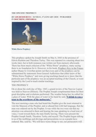 THE SPECIFIC PROPHECY
BY LDS RESOURCES / SUNDAY, 17 JANUARY 2010 / PUBLISHED
IN DOCTRINE, EDITORIAL

White Horse Prophecy

This prophecy spoken by Joseph Smith on May 6, 1843 in the presence of
Edwin Rushton and Theodore Turley. This was repeated in a meeting about two
weeks later, but in both instances was written out from memory afterwards.
There has been much criticism of the “White Horse” prophecy, many saying
there is no foundation for it. However, in his book, Prophecy Key to the Future,
author Duane S. Crowther points out that every part of the prophecy can be
substantiated by statements from General Authorities that either knew of the
“White Horse Prophecy” and were giving teachings based on it, knew that the
particular part of the prophecy was an accepted teaching of the Church, or were
inspired by the Lord to teach similar teachings.
THE PROPHECY
On or about the sixth day of May. 1843, a grand review of the Nauvoo Legion
was held in Nauvoo (Illinois). The Prophet Joseph complimented them for their
good discipline and evolutions performed. The weather being hot, he called for
a glass of water. With the glass of water in his hand he said, “I drink to you a
toast to the overthrow of the mobocrats.”
The next morning a man who had heard the Prophet give the toast returned to
visit the Mansion of the Prophet, and so abused him with bad language, that the
man was ordered out by the Prophet. It was while the two were out that my
attention was attracted to them and hearing the man speaking in a loud tone of
voice, I went toward them; the man finally leaving. There were present the
Prophet Joseph Smith, Theodore Turley and myself. The Prophet began talking
to us of the mobbings and drivings and persecutions we as a people have
endured. But, said he, “We will have worse things to see; our persecutors will

 