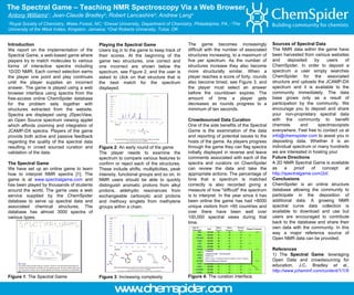 The Spectral Game – Teaching NMR Spectroscopy Via a Web Browser Antony Williams 1 ; Jean-Claude Bradley 2 ; Robert Lancashire 3 ; Andrew Lang 4 1 Royal Society of Chemistry, Wake Forest, NC;  2 Drexel University, Department of Chemistry, Philadelphia, PA.;  3 The University of the West Indies, Kingston, Jamaica;  4 Oral Roberts University, Tulsa, OK Introduction We report on the implementation of the Spectral Game, a web-based game where players try to match molecules to various forms of interactive spectra including 1D/2D NMR. Each correct selection earns the player one point and play continues until the player supplies an incorrect answer. The game is played using a web browser interface using spectra from the free-access online ChemSpider database for the problem sets together with structures extracted from the website. Spectra are displayed using JSpecView, an Open Source spectrum viewing applet which affords zooming and integration of JCAMP-DX spectra. Players of the game provide both active and passive feedback regarding the quality of the spectral data resulting in crowd sourced curation and validation of the data.  The Spectral Game We have set up an online game to learn how to interpret NMR spectra [1]. The game is at  www.spectralgame.com  and has been played by thousands of students around the world. The game uses a web service supplied by the ChemSpider database to serve up spectral data and associated chemical structures. The database has almost 3000 spectra of various types. Figure 1 : The Spectral Game Playing the Spectral Game Users log in to the game to keep track of their scores. At the beginning of the game two structures, one correct and one incorrect are shown below the spectrum, see Figure 2, and the user is asked to click on that structure that is the best match for the spectrum displayed. Figure 2 : An early round of the game The player needs to examine the spectrum to compare various features to confirm or reject each of the structures. These include shifts, multiplicities, peak intensity, functional groups and so on. In NMR users should be able to quickly distinguish aromatic protons from alkyl protons, aldehydic resonances from exchangeable carboxylic acid protons and methoxy singlets from methylene groups within a chain. Figure 3 : Increasing complexity Spectral Visualization 1D NMR data are viewed inside the JSpecView spectral display applet. Zooming, scrolling and integration of the data are possible. 2D NMR spectra are viewed as images only at present. The game becomes increasingly difficult with the number of associated structures increasing, to a maximum of five per spectrum. As the number of structures increase they also become more structurally similar. When a player reaches a score of forty, rounds also become timed, see Figure 3, and the player must select an answer before the countdown expires. The amount of time a player gets decreases as rounds progress to a minimum of ten seconds. Crowdsourced Data Curation One of the side benefits of the Spectral Game is the examination of the data and reporting of potential issues to the hosts of the game. As players progress through the game they can flag spectra initially displayed in reverse and leave comments associated with each of the spectra and curators on ChemSpider can review the data and take the appropriate actions. The percentage of time that a spectrum is matched correctly is also recorded giving a measure of how &quot;difficult&quot; the spectrum is to interpret. In the year since it has been online the game has had >8000 unique visitors from >80 countries and over there have been well over 100,000 spectral views during that time. Figure 4:  The curation interface Sources of Spectral Data The NMR data within the game have been harvested from various websites and deposited by users of ChemSpider. In order to deposit a spectrum a user simply searches ChemSpider for the associated structure and uploads the JCAMP-DX spectrum and it is available to the community immediately. The data base grows only as a result of participation by the community. We encourage you to deposit and share your non-proprietary spectral data with the community to benefit chemists and spectroscopists everywhere. Feel free to contact us at  [email_address]  to assist you in depositing data. Whether it is an individual spectrum or many hundreds we are interested in hosting your Future Directions A 2D NMR Spectral Game is available as a proof of concept at  http://spectralgame.com/2d/ .  Conclusions ChemSpider is an online structure database allowing the community to participate in the deposition of additional data. A growing NMR spectral curve data collection is available to download and use but users are encouraged to contribute back to the database and share their own data with the community. In this way a major reference source of Open NMR data can be provided. References 1) The  Spectral Game : leveraging Open Data and crowdsourcing for education, J.C. Bradley  et al.,  http://www.jcheminf.com/content/1/1/9 www.chemspider.com 