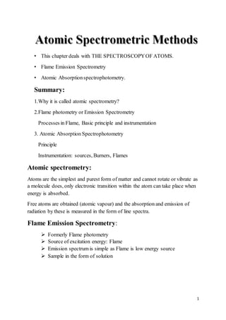 1
• This chapter deals with THE SPECTROSCOPYOF ATOMS.
• Flame Emission Spectrometry
• Atomic Absorptionspectrophotometry.
Summary:
1.Why it is called atomic spectrometry?
2.Flame photometry or Emission Spectrometry
Processes in Flame, Basic principle and instrumentation
3. Atomic Absorption Spectrophotometry
Principle
Instrumentation: sources, Burners, Flames
Atomic spectrometry:
Atoms are the simplest and purest form of matter and cannot rotate or vibrate as
a molecule does, only electronic transition within the atom can take place when
energy is absorbed.
Free atoms are obtained (atomic vapour) and the absorption and emission of
radiation by these is measured in the form of line spectra.
Flame Emission Spectrometry:
 Formerly Flame photometry
 Source of excitation energy: Flame
 Emission spectrum is simple as Flame is low energy source
 Sample in the form of solution
 