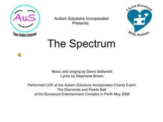 Autism Solutions Incorporated Presents:  The Spectrum Music and singing by Danni Stefanetti Lyrics by Stephanie Brown Performed LIVE at the Autism Solutions Incorporated Charity Event: The Diamonds and Pearls Ball  at the Burswood Entertainment Complex in Perth May 2008 