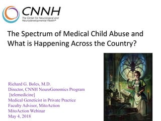 The Spectrum of Medical Child Abuse and
What is Happening Across the Country?
Richard G. Boles, M.D.
Director, CNNH NeuroGenomics Program
[telemedicine]
Medical Geneticist in Private Practice
Faculty Advisor, MitoAction
MitoAction Webinar
May 4, 2018
XXXXXXXXXXXXXXXXXXXXXXXXXXXXXX
XXXXXXXXXXXXXXXXXXXXXXXXXXXXXX
XXXXXXXXXXXXXXXXXXXXXXXXXXXXXX
XXXXXXXXXXXXXXXXXXXXXXXXXXXXXX
 