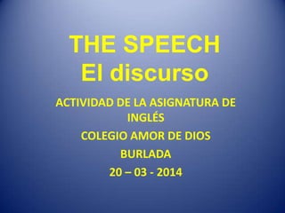 THE SPEECH
El discurso
ACTIVIDAD DE LA ASIGNATURA DE
INGLÉS
COLEGIO AMOR DE DIOS
BURLADA
20 – 03 - 2014
 
