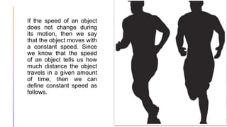 If the speed of an object
does not change during
its motion, then we say
that the object moves with
a constant speed. Since
we know that the speed
of an object tells us how
much distance the object
travels in a given amount
of time, then we can
define constant speed as
follows.
 