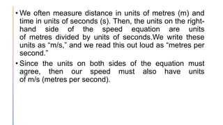 • We often measure distance in units of metres (m) and
time in units of seconds (s). Then, the units on the right-
hand side of the speed equation are units
of metres divided by units of seconds.We write these
units as “m/s,” and we read this out loud as “metres per
second.”
• Since the units on both sides of the equation must
agree, then our speed must also have units
of m/s (metres per second).
 
