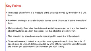 Key Points
• The speed of an object is a measure of the distance moved by the object in a unit
time.
• An object moving at a constant speed travels equal distances in equal intervals of
time.
• Mathematically, if we label the distance traveled by an object as 𝑑 and the time the
object travels for as 𝑡,then the speed, 𝑣,of that object is given by 𝑣=𝑑/𝑡.
• This equation for speed can also be rearranged to make 𝑑 or 𝑡 the subject.
• Since units on each side of an equation must agree with each other, the units of
speed must be units of distance divided by units of time. Common units for speed
are metres per second (m/s) or kilometres per hour (km/h).
 