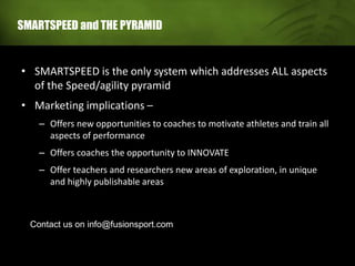 SMARTSPEED and THE PYRAMID
• SMARTSPEED is the only system which addresses ALL aspects
of the Speed/agility pyramid
• Marketing implications –
– Offers new opportunities to coaches to motivate athletes and train all
aspects of performance
– Offers coaches the opportunity to INNOVATE
– Offer teachers and researchers new areas of exploration, in unique
and highly publishable areas
Contact us on info@fusionsport.com
 