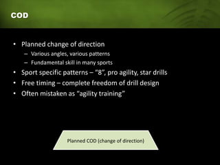 COD
• Planned change of direction
– Various angles, various patterns
– Fundamental skill in many sports
• Sport specific patterns – “8”, pro agility, star drills
• Free timing – complete freedom of drill design
• Often mistaken as “agility training”
Planned COD (change of direction)
 