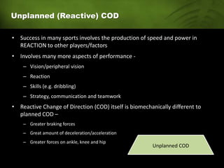 Unplanned (Reactive) COD
• Success in many sports involves the production of speed and power in
REACTION to other players/factors
• Involves many more aspects of performance -
– Vision/peripheral vision
– Reaction
– Skills (e.g. dribbling)
– Strategy, communication and teamwork
• Reactive Change of Direction (COD) itself is biomechanically different to
planned COD –
– Greater braking forces
– Great amount of deceleration/acceleration
– Greater forces on ankle, knee and hip
Unplanned COD
 