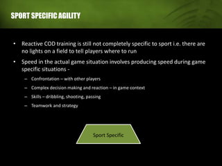 SPORT SPECIFIC AGILITY
• Reactive COD training is still not completely specific to sport i.e. there are
no lights on a field to tell players where to run
• Speed in the actual game situation involves producing speed during game
specific situations -
– Confrontation – with other players
– Complex decision making and reaction – in game context
– Skills – dribbling, shooting, passing
– Teamwork and strategy
Sport Specific
 