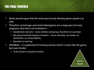 THE FINAL TOUCHES
• Many would argue that the only way to truly develop game speed is to
play
• Therefore scrimmage and small sided games are a large part of many
programs. But there are limitations –
– Established channels – some athletes being lazy, therefore no overload
– No actual overload of game situation – not as stressful, no crowd, no
distraction, no accountability
– Boredom in training
• GRIDBALL – is a patented FS training activity which is much like the game,
but even harder
– To be shown in practical session
Game
Speed
 