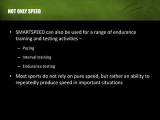 NOT ONLY SPEED
• SMARTSPEED can also be used for a range of endurance
training and testing activities –
– Pacing
– Interval training
– Endurance testing
• Most sports do not rely on pure speed, but rather an ability to
repeatedly produce speed in important situations
 