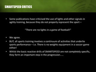 SMARTSPEED CRITICS
• Some publications have criticised the use of lights and other signals in
agility training, because they do not properly represent the sport –
“There are no lights in a game of football!”
• We agree.
• BUT, all sports training involves a continuum of activities that underlie
sports performance – i.e. There is no weights equipment in a soccer game
either!
• Whilst the basic reactive drills of SMARTSPEED are not completely specific,
they form an important step in the progression.....
 