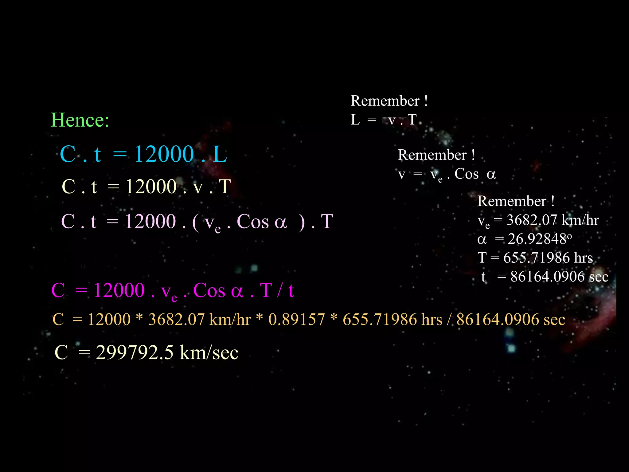 Remember !L  =   v . THence:C . t  = 12000 . LRemember !v  =  ve . Cos  C . t  = 12000 . v . TRemember !ve = 3682.07 km/hr  = 26.92848oT = 655.71986 hrs t   = 86164.0906 secC . t  = 12000 . ( ve . Cos   ) . TC  = 12000 . ve . Cos  . T / tC  = 12000 * 3682.07 km/hr * 0.89157 * 655.71986 hrs / 86164.0906 secC  = 299792.5 km/sec