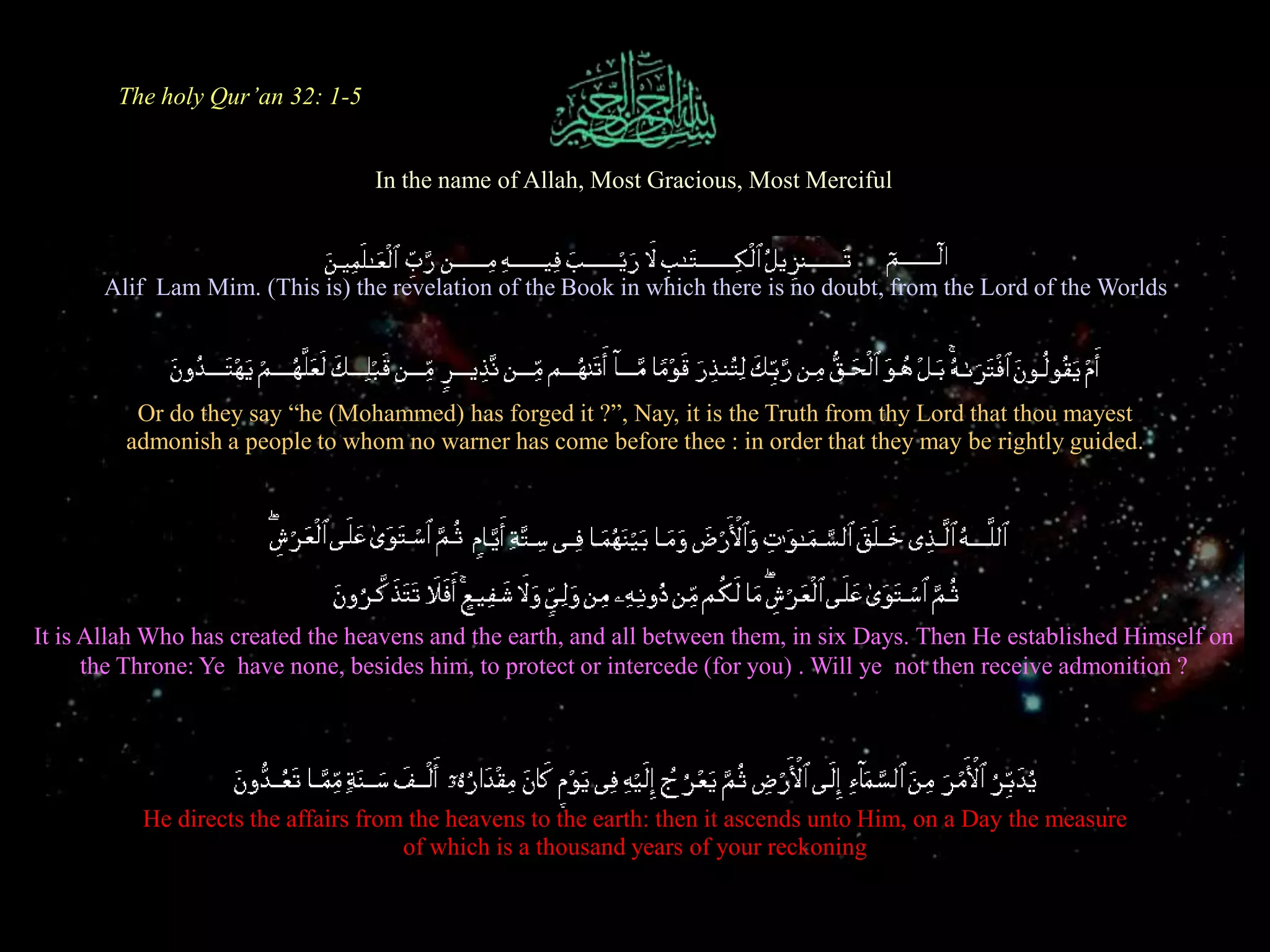 The holy Qur’an 32: 1-5In the name of Allah, Most Gracious, Most MercifulAlif  Lam Mim. (This is) the revelation of the Book in which there is no doubt, from the Lord of the WorldsOr do they say “he (Mohammed) has forged it ?”, Nay, it is the Truth from thy Lord that thou mayest admonish a people to whom no warner has come before thee : in order that they may be rightly guided.It is Allah Who has created the heavens and the earth, and all between them, in six Days. Then He established Himself on the Throne: Ye  have none, besides him, to protect or intercede (for you) . Will ye  not then receive admonition ?He directs the affairs from the heavens to the earth: then it ascends unto Him, on a Day the measure of which is a thousand years of your reckoning
