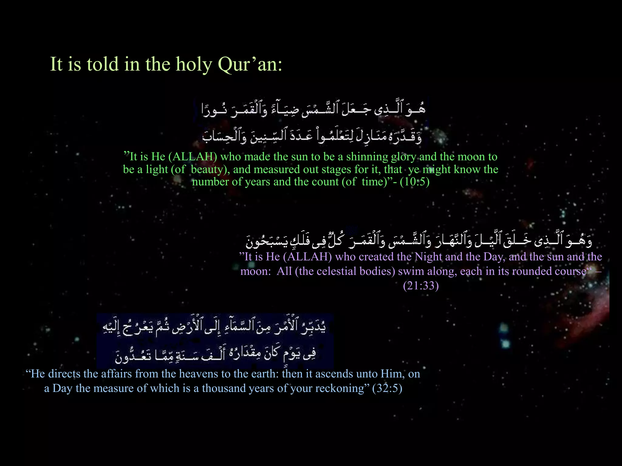 It is told in the holy Qur’an:”It is He (ALLAH) who made the sun to be a shinning glory and the moon to be a light (of  beauty), and measured out stages for it, that  ye might know the number of years and the count (of  time)”- (10:5)”It is He (ALLAH) who created the Night and the Day, and the sun and the moon:  All (the celestial bodies) swim along, each in its rounded course“ – (21:33)“He directs the affairs from the heavens to the earth: then it ascends unto Him, on a Day the measure of which is a thousand years of your reckoning” (32:5)