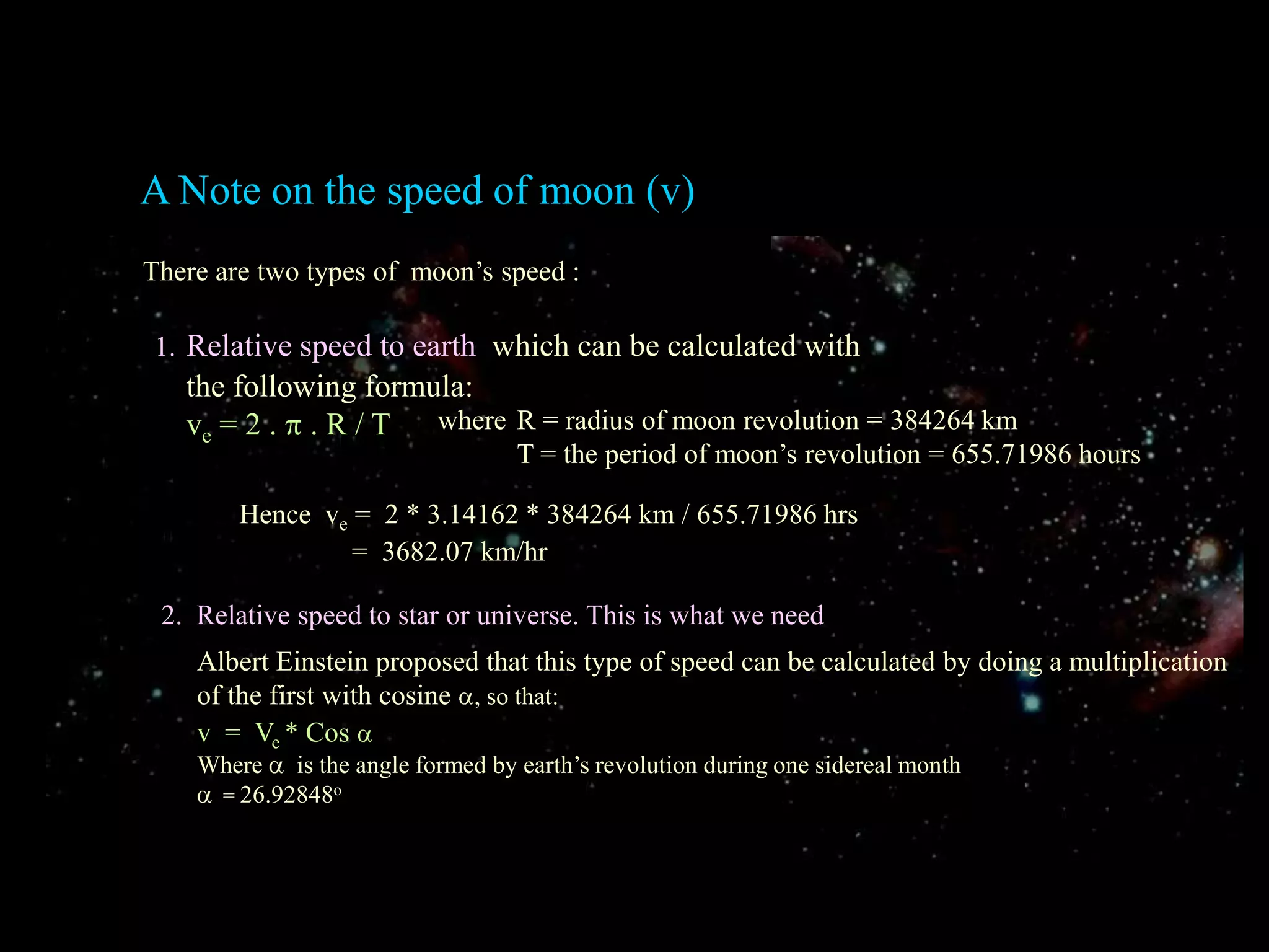 A Note on the speed of moon (v)There are two types of  moon’s speed :1.Relative speed to earth  which can be calculated with    the following formula:  ve = 2 .  . R / Twhere 	R = radius of moon revolution = 384264 km       	T = the period of moon’s revolution = 655.71986 hoursHence  ve =  2 * 3.14162 * 384264 km / 655.71986 hrs                =  3682.07 km/hr2.  Relative speed to star or universe. This is what we needAlbert Einstein proposed that this type of speed can be calculated by doing a multiplication of the first with cosine , so that:v  =  Ve * CosWhere   is the angle formed by earth’s revolution during one sidereal month  = 26.92848o
