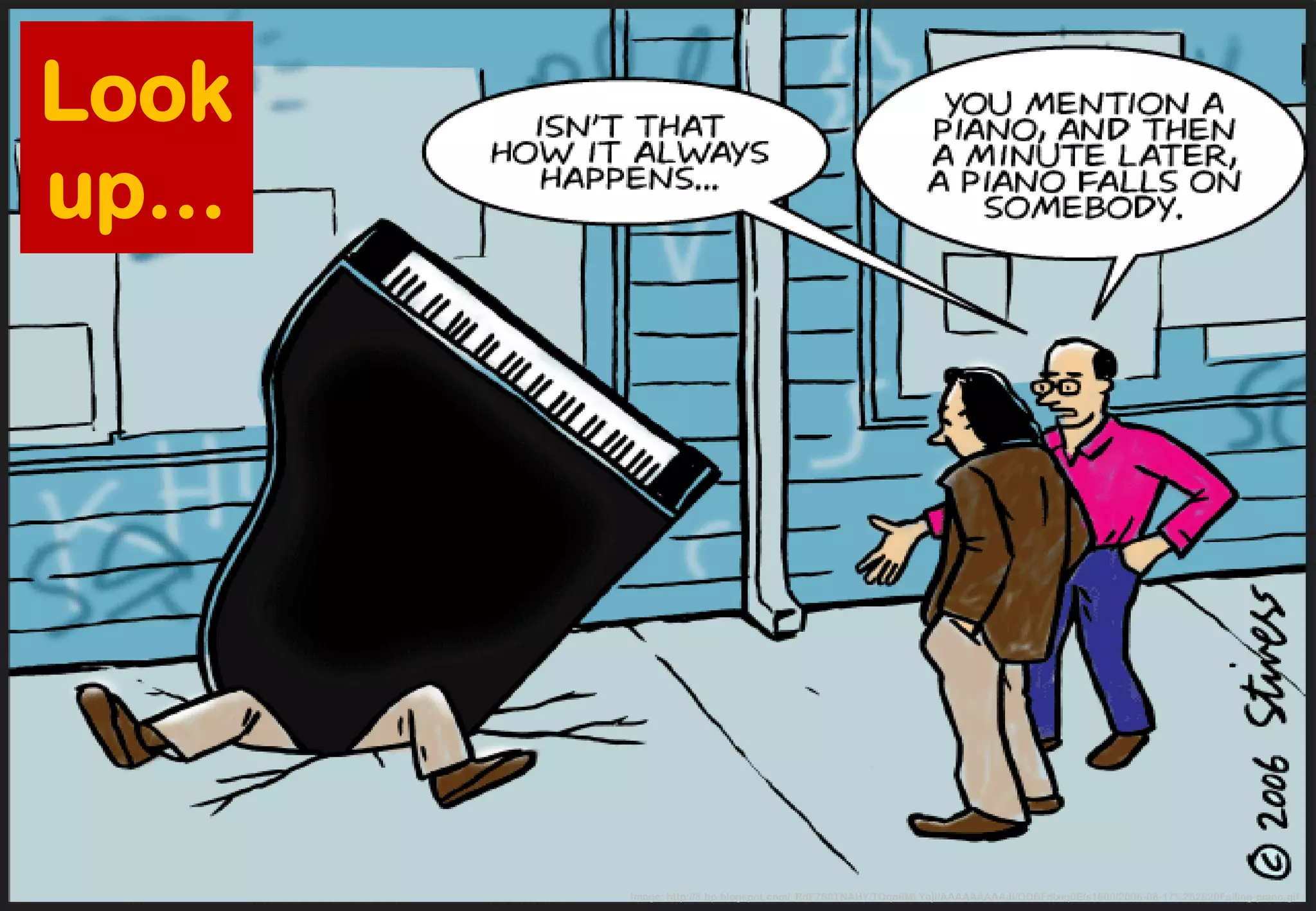 Image: http://3.bp.blogspot.com/_RdF7S0TNAHY/TOqn8MLYajI/AAAAAAAAAJI/QDBFdixiq0E/s1600/2006-06-17%252520Falling-piano.gif 
Look 
up…  
