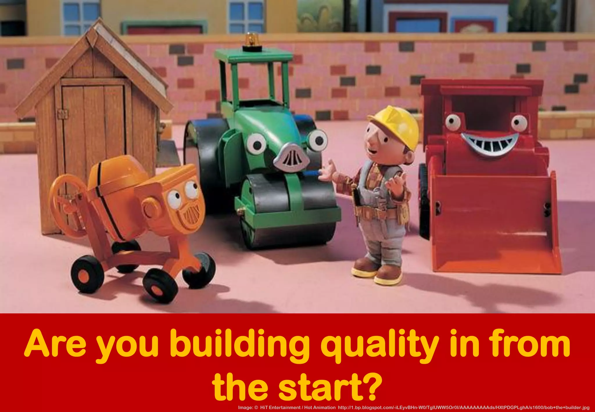Are you building quality in from the start? 
Image: © HiTEntertainment / Hot Animation http://1.bp.blogspot.com/-iLEyvBHn-W0/TglUWW5Or0I/AAAAAAAAAds/HXtPDGPLghA/s1600/bob+the+builder.jpg  