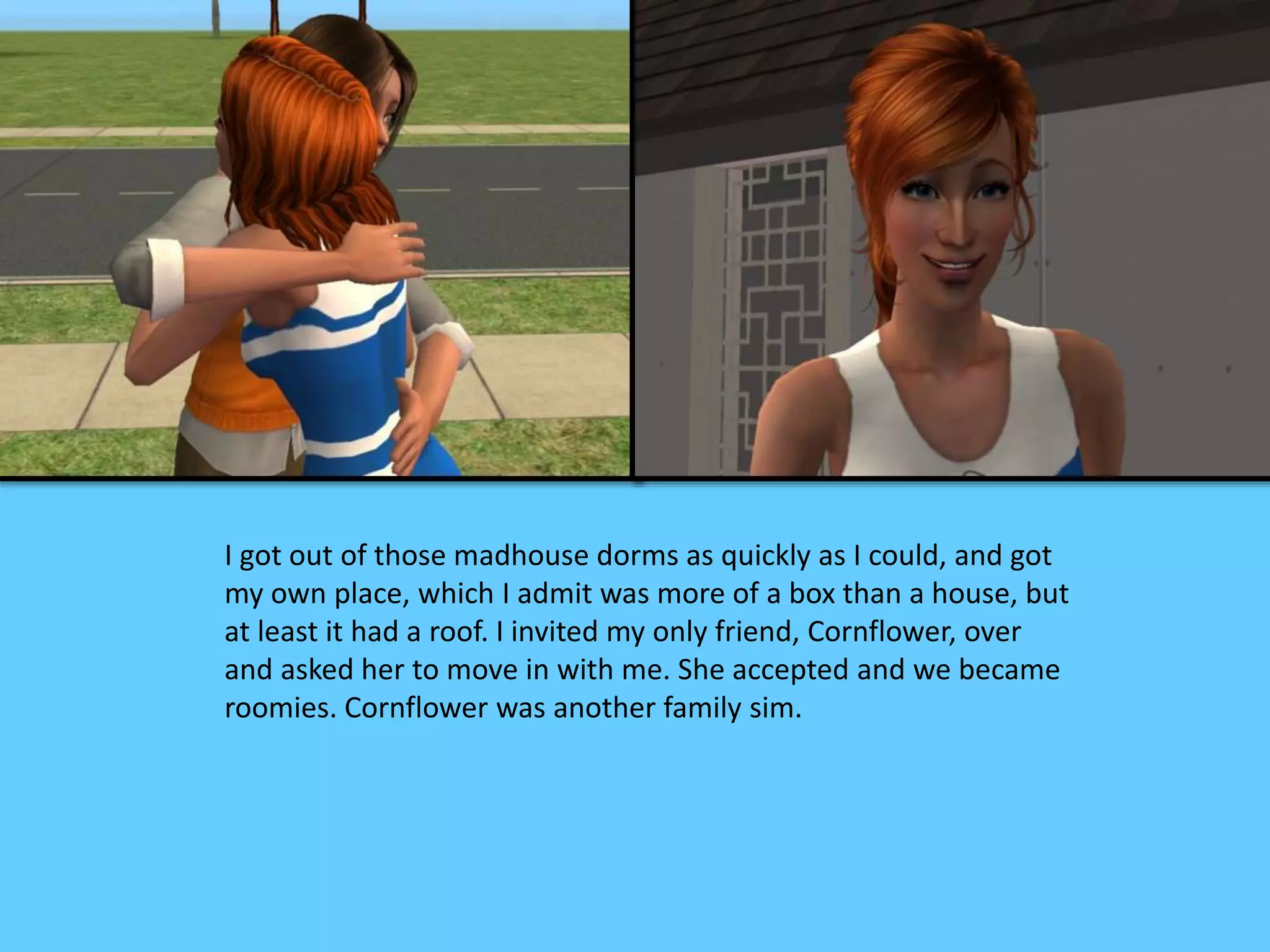 I got out of those madhouse dorms as quickly as I could, and got
my own place, which I admit was more of a box than a house, but
at least it had a roof. I invited my only friend, Cornflower, over
and asked her to move in with me. She accepted and we became
roomies. Cornflower was another family sim.
 