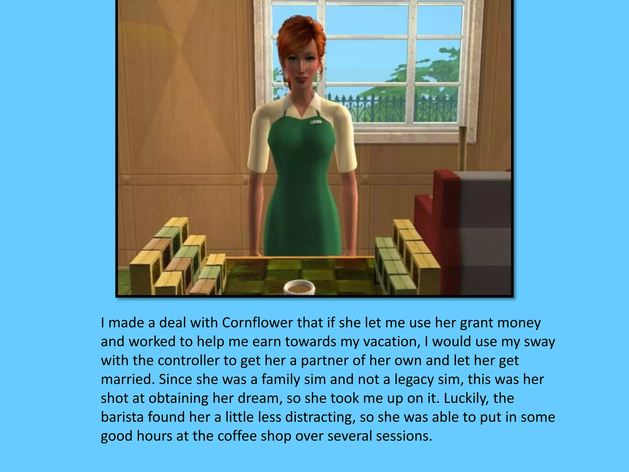 I made a deal with Cornflower that if she let me use her grant money
and worked to help me earn towards my vacation, I would use my sway
with the controller to get her a partner of her own and let her get
married. Since she was a family sim and not a legacy sim, this was her
shot at obtaining her dream, so she took me up on it. Luckily, the
barista found her a little less distracting, so she was able to put in some
good hours at the coffee shop over several sessions.
 