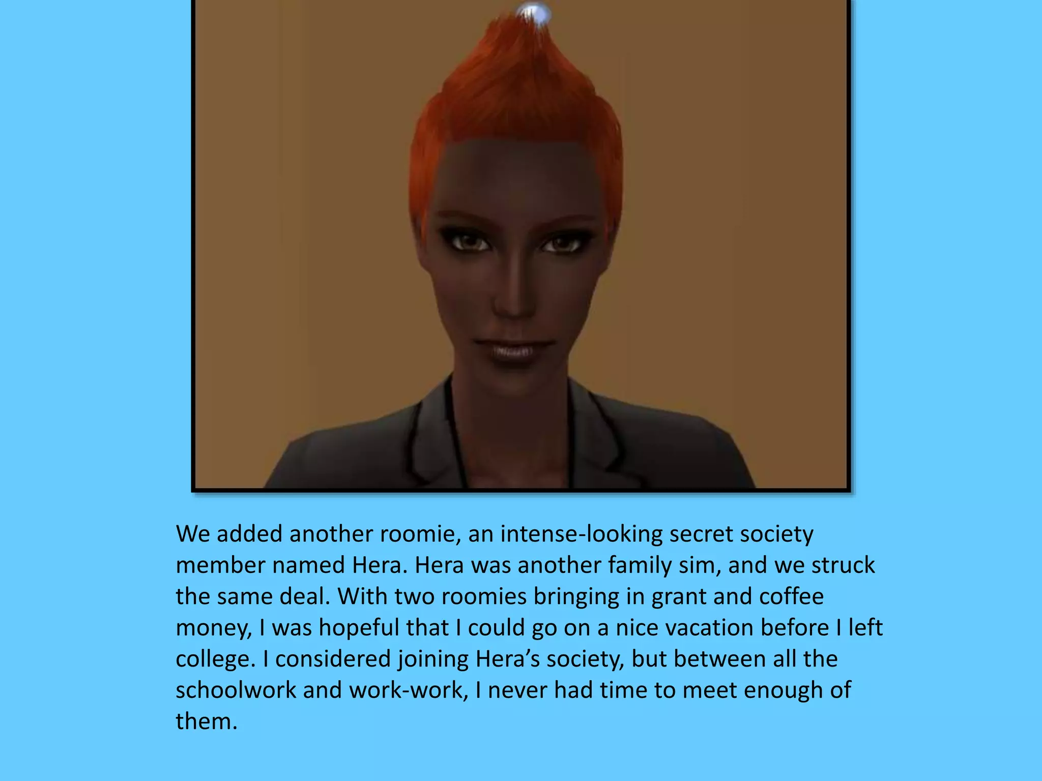 We added another roomie, an intense-looking secret society
member named Hera. Hera was another family sim, and we struck
the same deal. With two roomies bringing in grant and coffee
money, I was hopeful that I could go on a nice vacation before I left
college. I considered joining Hera’s society, but between all the
schoolwork and work-work, I never had time to meet enough of
them.
 